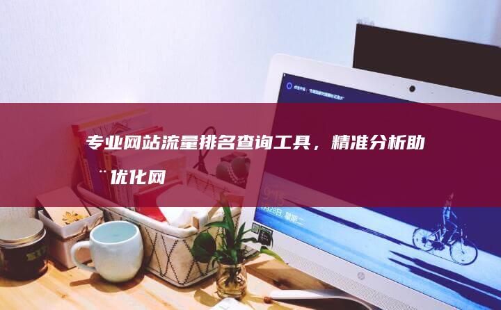 专业网站流量排名查询工具，精准分析助您优化网站！